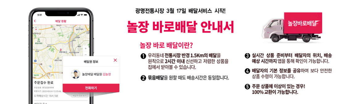 광명전통시장 3월 17일 배달서비스 시작! 놀장 바로배달 안내서 놀장 바로배달이란? 1.우리동네 전통시장 반경 1.5km의 배달을 원칙으로 2시간 이내 신선하고 저렴한 상품을 집에서 받아볼 수 있습니다. 2.묶음배달을 원할 때도 배송시간은 동일합니다. 3.실시간 상품 준비부터 배달지의 위치,배송 예산 시간까지 앱을 통해 확인이 가능합니다. 4. 배달자의 기본 정보를 공유하여 보다 안전한 상품 수령이 가능합니다. 5.주문 상품에 이상이 있는 경우! 100% 교환이 가능합니다.