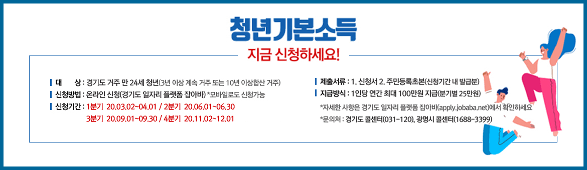 청년기본소득 지금 신청하세요! 대상:경기도 거주 만 24세 청년(3년 이상 계속 거주 또는 10년 이상합산 거주) 신청방법:온라인 신청(경기도 일자리 플랫폼 잡아바)*모바일로도 신청가능 신청기간:1분기 20.03.02~04.01/ 2분기 20.06.02~06.30/ 3분기 20.09.01~09.30/ 4분기 20.11.02~12.01 제출서류:1.신청서 2.주민등록초본(신청기간 내 발급분) 지급방식: 1인당 연간 최대 100만원 지급(분기별 25만원) *자세한 사항은 경기도 일자리 플랫폼 잡아바(apply.jobaba.net)에서 확인하세요 *문의처:경기도 콜센터(031-120),광명시콜센터(1688-3399)