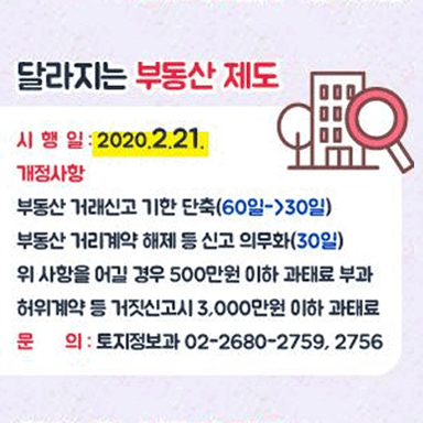 달라지는 부동산 제도 시행일:2020.2.21. 개정사항 부동산 거래신고 기한 단축(60일->30일) 부동산 거리계약 해제 등 신고 의무화(30일) 위 사항을 어길 경우 500만원 이하 과태료 부과 허위계약 등 거짓신고시 3,000만원 이하 과태료 문의:토지정보과 02-2680-2759,2756